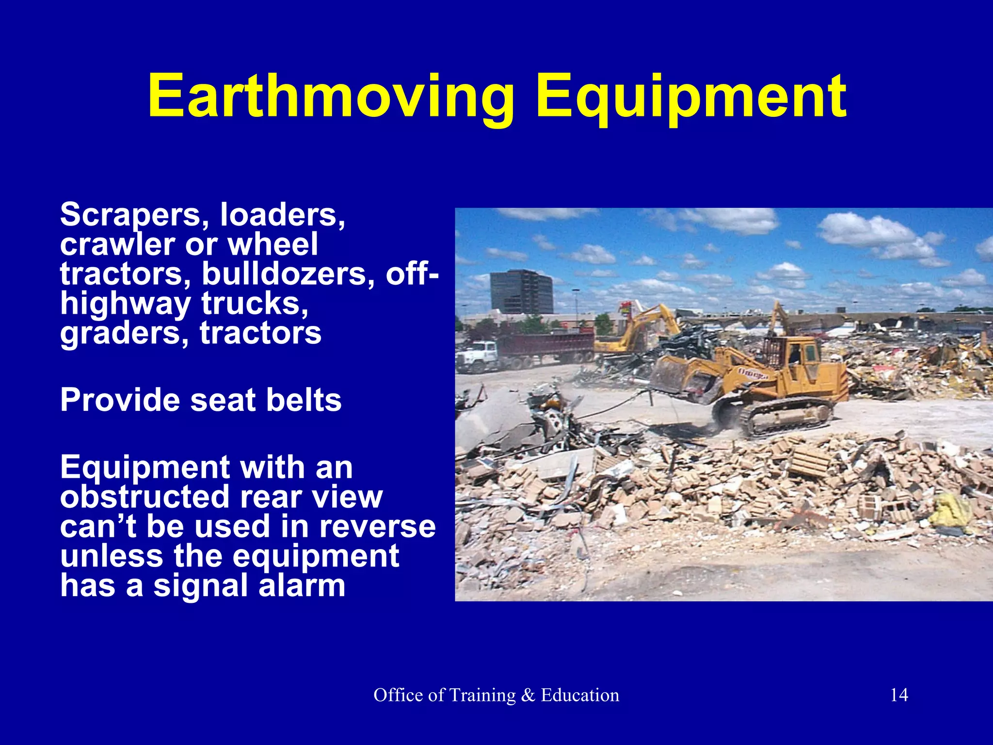 Earthmoving Equipment Scrapers, loaders, crawler or wheel tractors, bulldozers, off-highway trucks, graders, tractors Provide seat belts Equipment with an obstructed rear view can’t be used in reverse unless the equipment has a signal alarm  