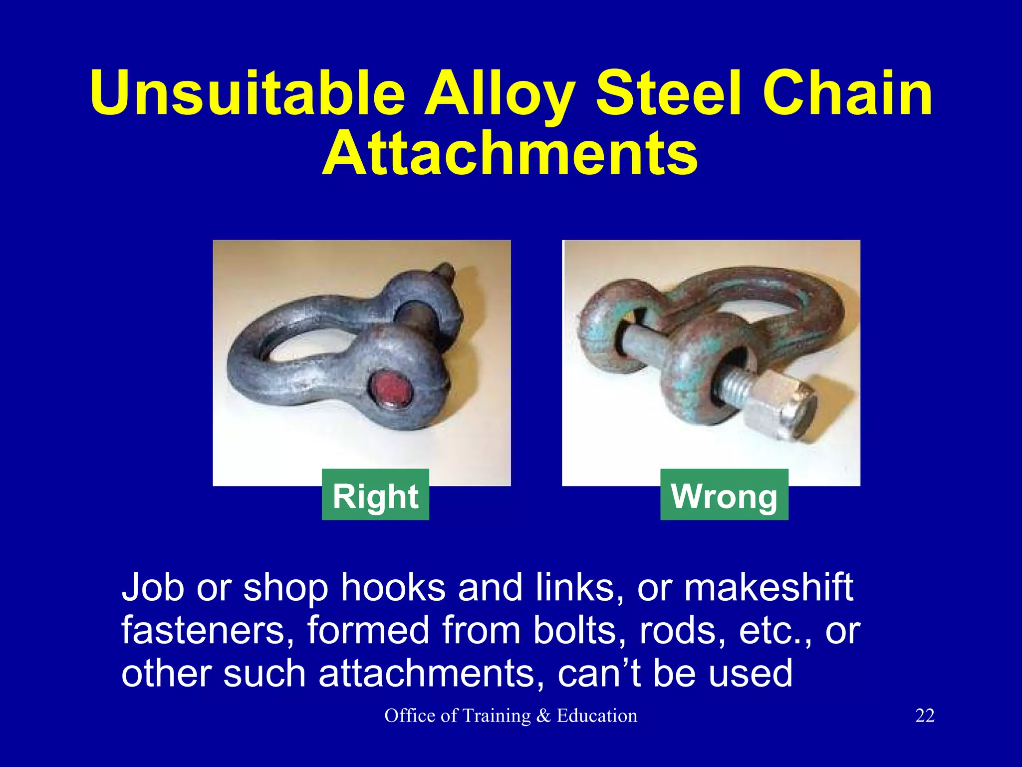 Job or shop hooks and links, or makeshift fasteners, formed from bolts, rods, etc., or other such attachments, can’t be used Unsuitable Alloy Steel Chain Attachments Right Wrong 