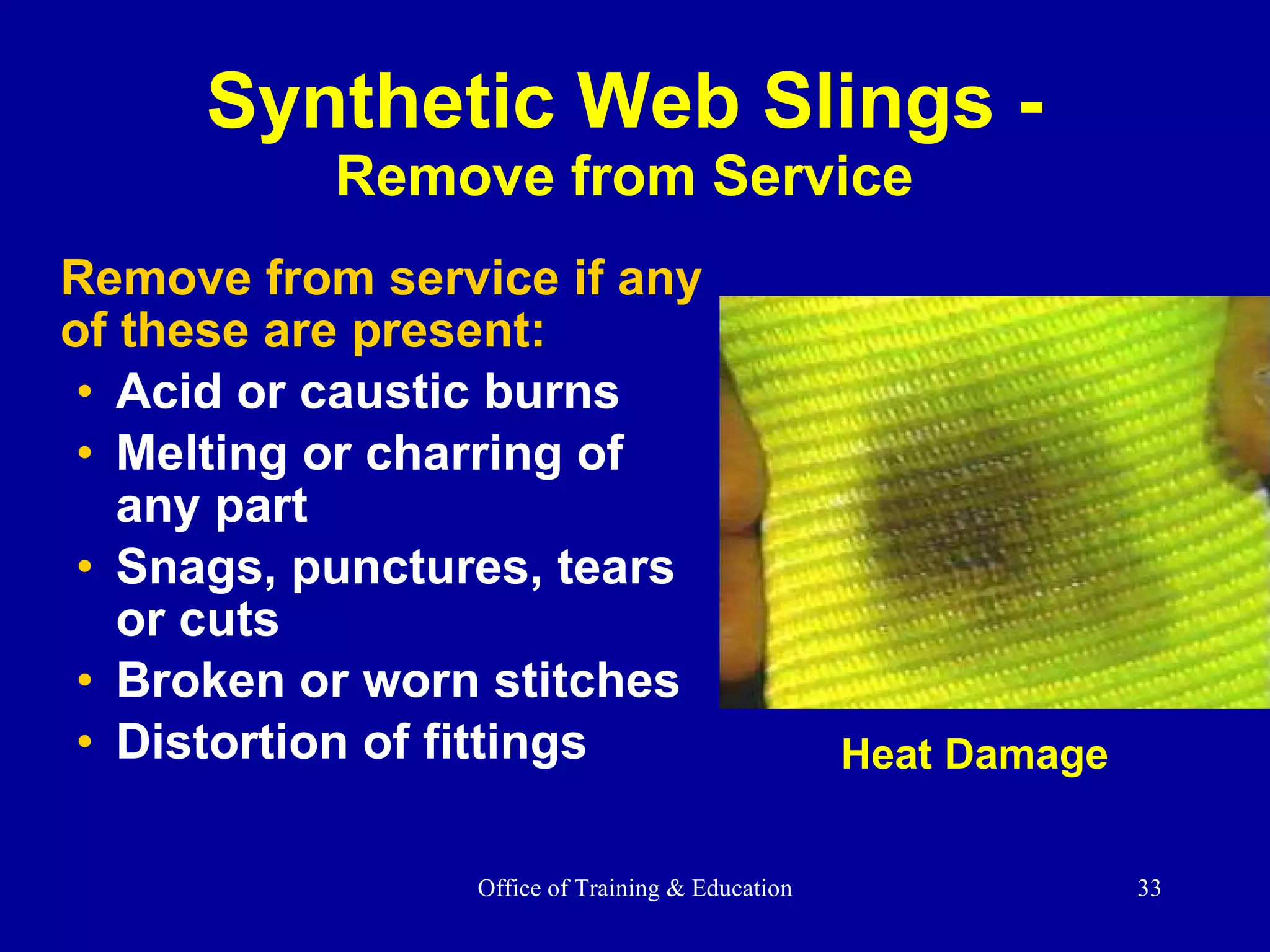 Remove from service if any of these are present: Acid or caustic burns Melting or charring of any part  Snags, punctures, tears or cuts Broken or worn stitches Distortion of fittings Synthetic Web Slings - Remove from Service Heat Damage 