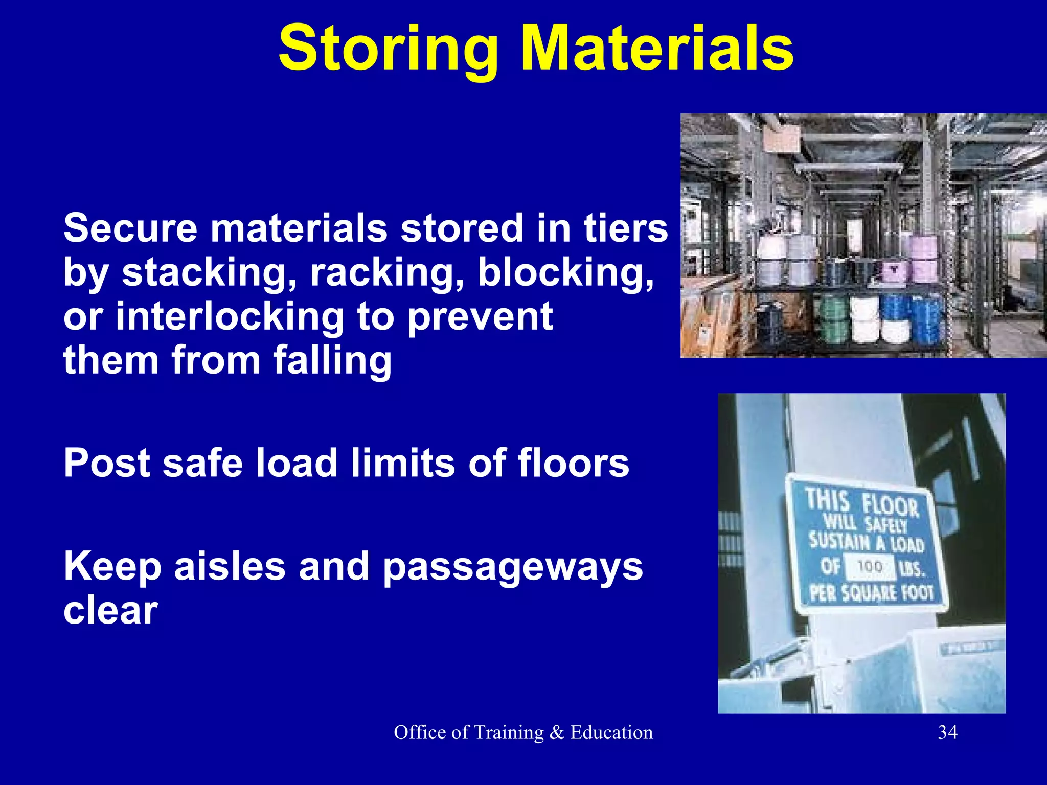Storing Materials Secure materials stored in tiers by stacking, racking, blocking, or interlocking to prevent  them from falling Post safe load limits of floors Keep aisles and passageways clear 