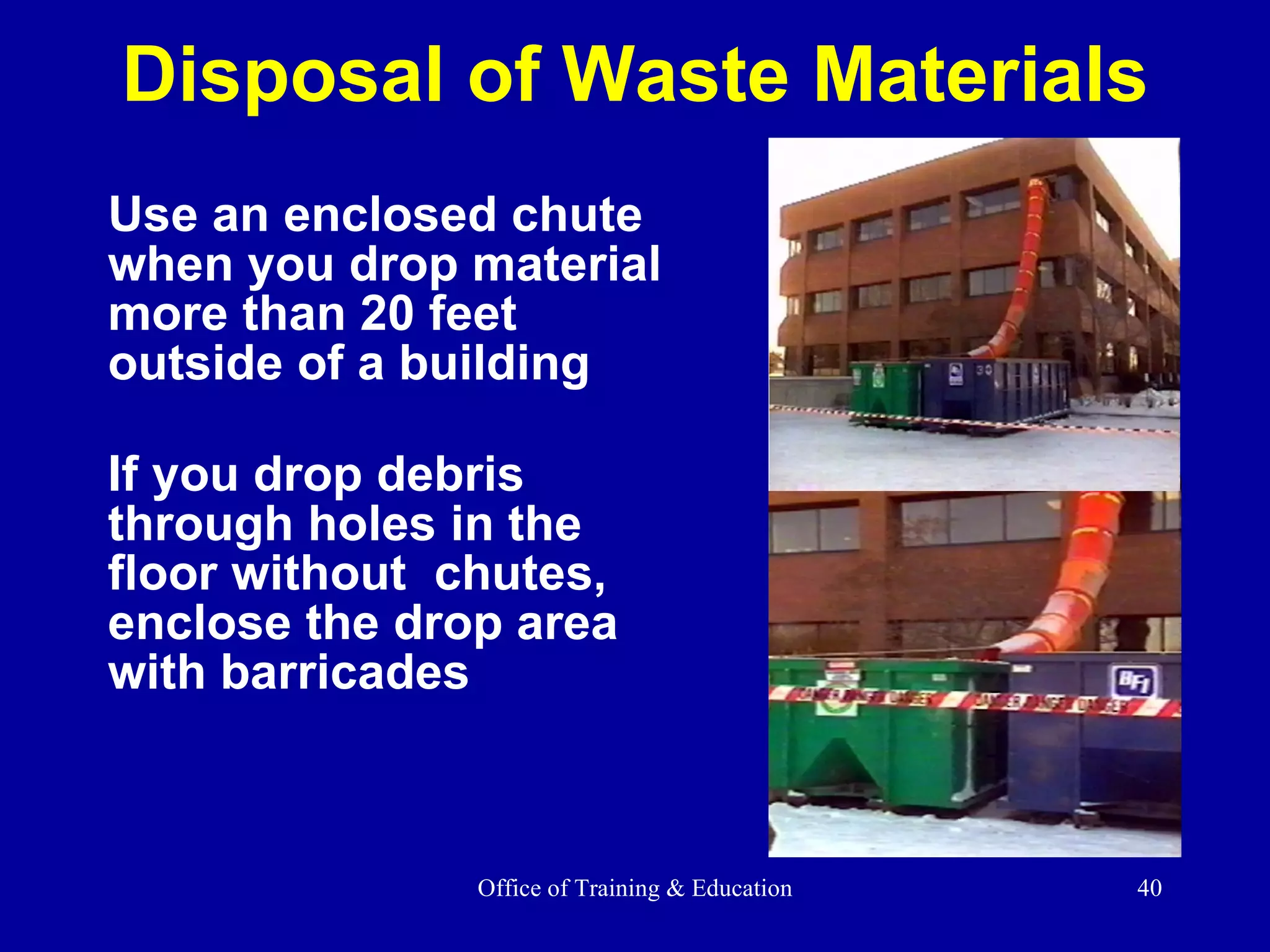 Disposal of Waste Materials Use an enclosed chute when you drop material more than 20 feet outside of a building If you drop debris through holes in the floor without  chutes, enclose the drop area with barricades 