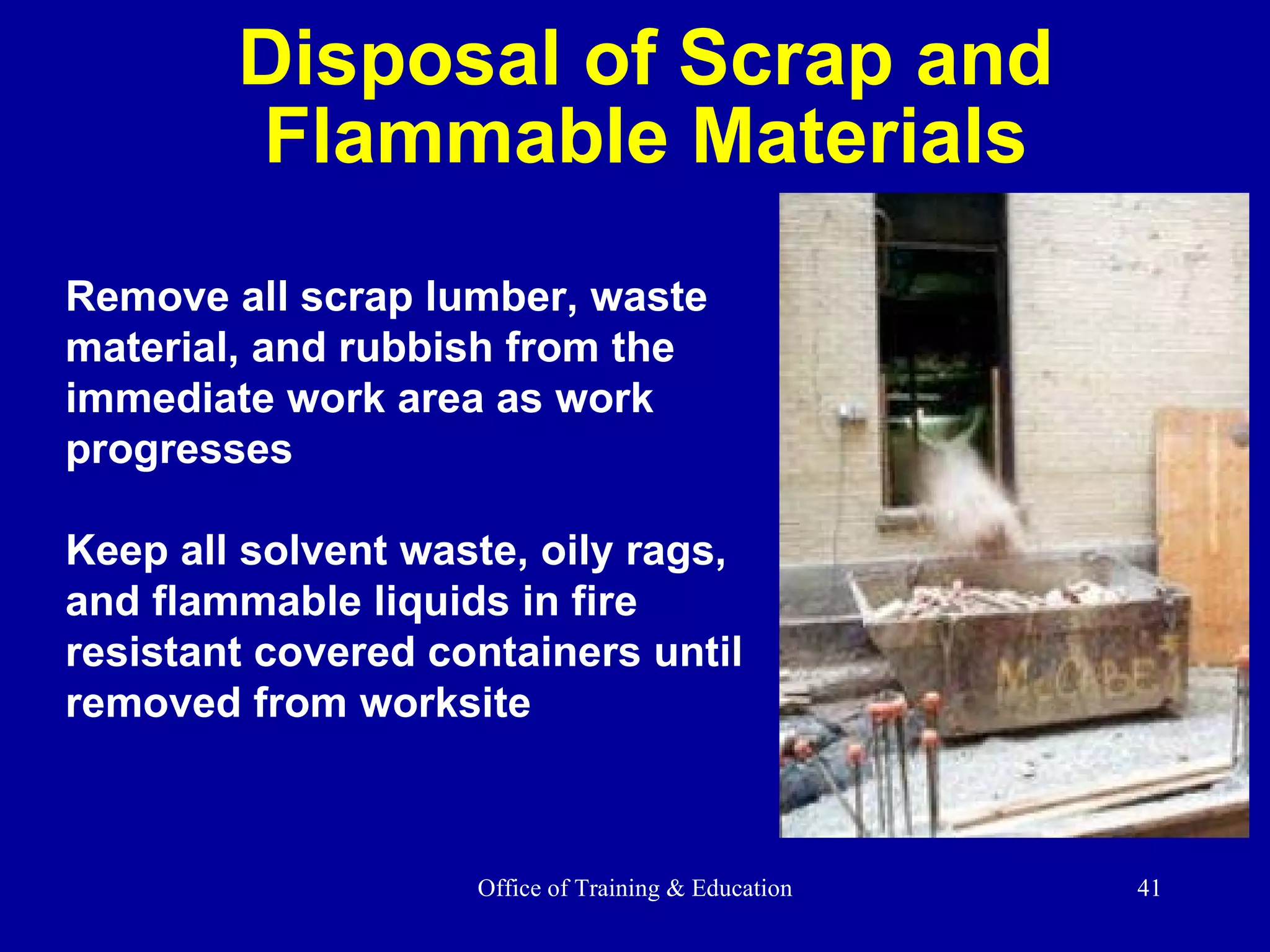 Disposal of Scrap and Flammable Materials Remove all scrap lumber, waste material, and rubbish from the immediate work area as work progresses Keep all solvent waste, oily rags, and flammable liquids in fire resistant covered containers until removed from worksite 