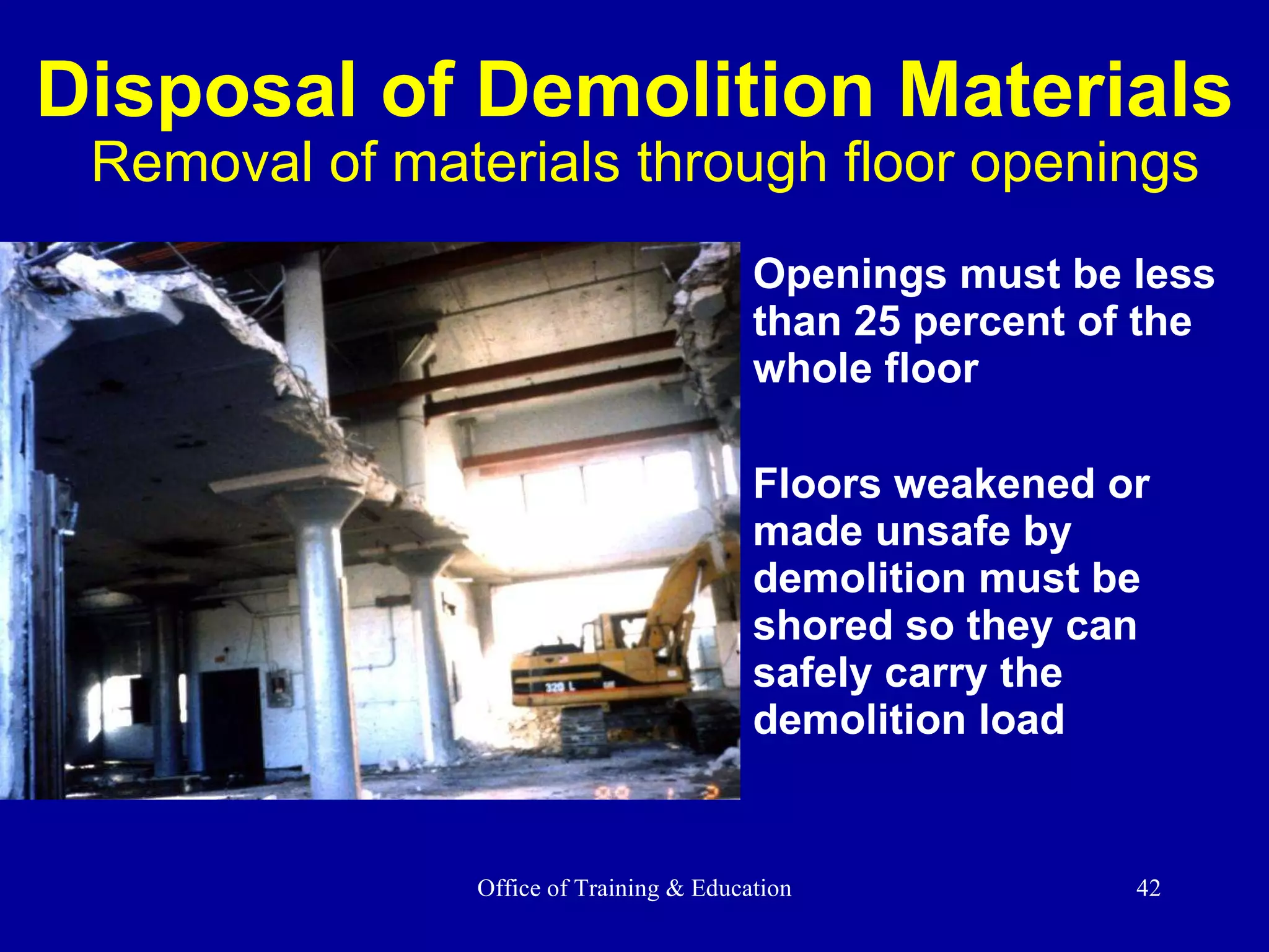 Disposal of Demolition Materials   Removal of materials through floor openings Openings must be less than 25 percent of the whole floor Floors weakened or  made unsafe by demolition must be shored so they can safely carry the demolition load 
