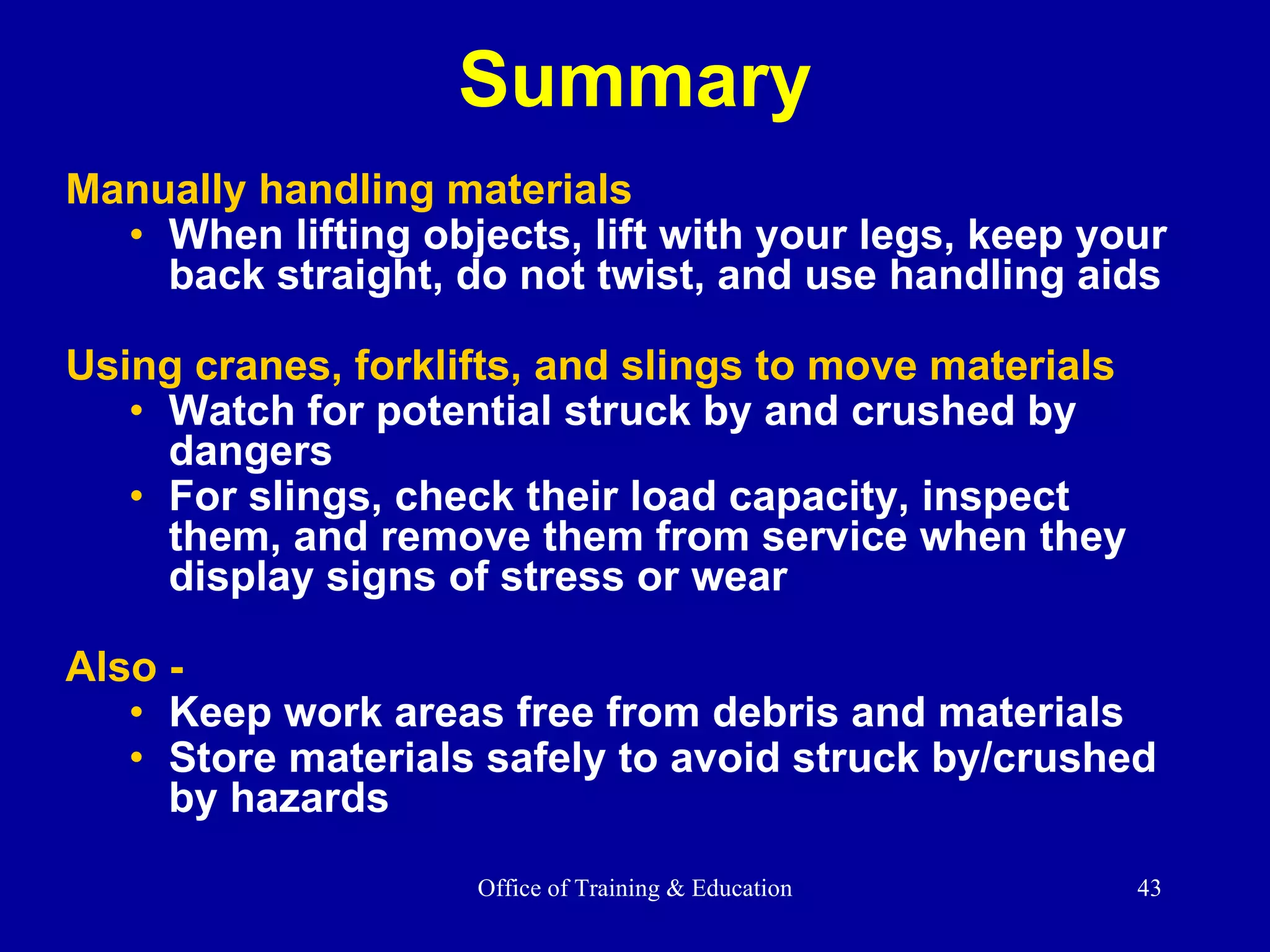Summary Manually handling materials When lifting objects, lift with your legs, keep your back straight, do not twist, and use handling aids  Using cranes, forklifts, and slings to move materials Watch for potential struck by and crushed by dangers For slings, check their load capacity, inspect them, and remove them from service when they display signs of stress or wear Also - Keep work areas free from debris and materials Store materials safely to avoid struck by/crushed by hazards 
