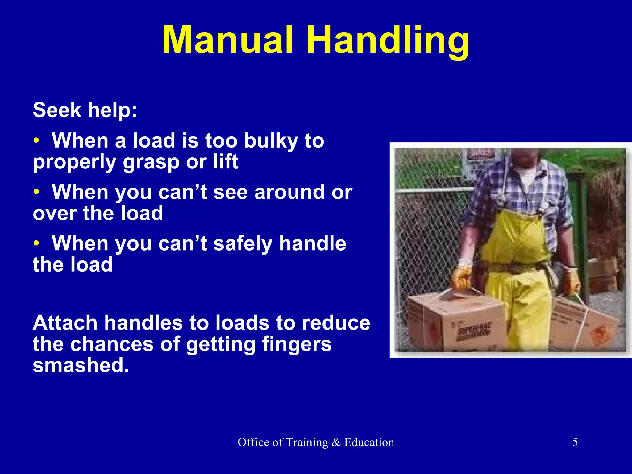 Manual Handling Seek help: When a load is too bulky to properly grasp or lift  When you can’t see around or over the load When you can’t safely handle the load Attach handles to loads to reduce the chances of getting fingers smashed. 