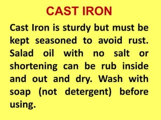 CAST IRON
Cast Iron is sturdy but must be
kept seasoned to avoid rust.
Salad oil with no salt or
shortening can be rub inside
and out and dry. Wash with
soap (not detergent) before
using.
 
