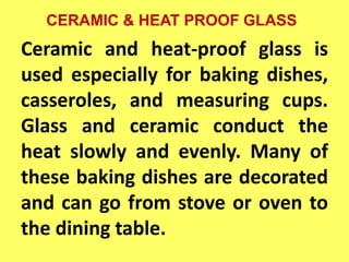 CERAMIC & HEAT PROOF GLASS
Ceramic and heat-proof glass is
used especially for baking dishes,
casseroles, and measuring cups.
Glass and ceramic conduct the
heat slowly and evenly. Many of
these baking dishes are decorated
and can go from stove or oven to
the dining table.
 