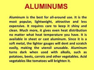 ALUMINUMS
Aluminum is the best for all-around use. It is the
most popular, lightweight, attractive and less
expensive. It requires care to keep it shiny and
clean. Much more, it gives even heat distribution
no matter what heat temperature you have. It is
available in sheet or cast aluminum. Since it is a
soft metal, the lighter gauges will dent and scratch
easily, making the utensil unusable. Aluminum
turns dark when used with alkalis, such as
potatoes, beets, carrots and other vegetables. Acid
vegetables like tomatoes will brighten it.
 