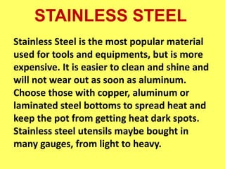 STAINLESS STEEL
Stainless Steel is the most popular material
used for tools and equipments, but is more
expensive. It is easier to clean and shine and
will not wear out as soon as aluminum.
Choose those with copper, aluminum or
laminated steel bottoms to spread heat and
keep the pot from getting heat dark spots.
Stainless steel utensils maybe bought in
many gauges, from light to heavy.
 