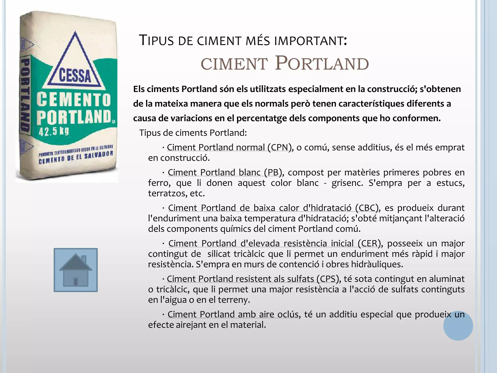 TIPUS DE CIMENT MÉS IMPORTANT:
          CIMENT PORTLAND
Els ciments Portland són els utilitzats especialment en la construcció; s'obtenen
de la mateixa manera que els normals però tenen característiques diferents a
causa de variacions en el percentatge dels components que ho conformen.
 Tipus de ciments Portland:
      · Ciment Portland normal (CPN), o comú, sense additius, és el més emprat
   en construcció.
       · Ciment Portland blanc (PB), compost per matèries primeres pobres en
   ferro, que li donen aquest color blanc - grisenc. S'empra per a estucs,
   terratzos, etc.
       · Ciment Portland de baixa calor d'hidratació (CBC), es produeix durant
   l'enduriment una baixa temperatura d'hidratació; s'obté mitjançant l'alteració
   dels components químics del ciment Portland comú.
       · Ciment Portland d'elevada resistència inicial (CER), posseeix un major
   contingut de silicat tricàlcic que li permet un enduriment més ràpid i major
   resistència. S'empra en murs de contenció i obres hidràuliques.
       · Ciment Portland resistent als sulfats (CPS), té sota contingut en aluminat
   o tricàlcic, que li permet una major resistència a l'acció de sulfats continguts
   en l'aigua o en el terreny.
      · Ciment Portland amb aire oclús, té un additiu especial que produeix un
   efecte airejant en el material.
 