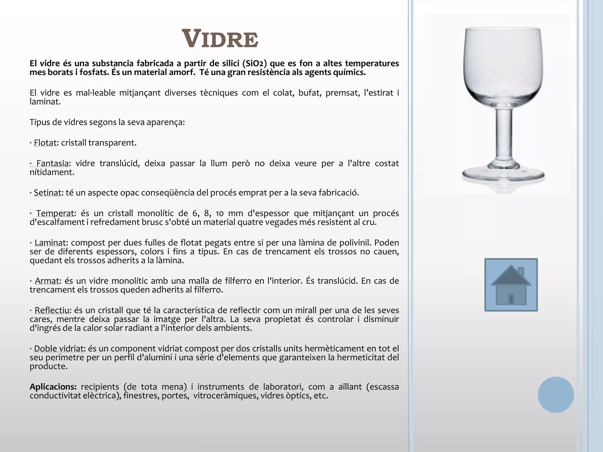 VIDRE
El vidre és una substancia fabricada a partir de silici (SiO2) que es fon a altes temperatures
mes borats i fosfats. És un material amorf. Té una gran resistència als agents químics.

El vidre es mal·leable mitjançant diverses tècniques com el colat, bufat, premsat, l’estirat i
laminat.

Tipus de vidres segons la seva aparença:

· Flotat: cristall transparent.

· Fantasia: vidre translúcid, deixa passar la llum però no deixa veure per a l'altre costat
nítidament.

· Setinat: té un aspecte opac conseqüència del procés emprat per a la seva fabricació.

· Temperat: és un cristall monolític de 6, 8, 10 mm d'espessor que mitjançant un procés
d'escalfament i refredament brusc s'obté un material quatre vegades més resistent al cru.

· Laminat: compost per dues fulles de flotat pegats entre si per una làmina de polivinil. Poden
ser de diferents espessors, colors i fins a tipus. En cas de trencament els trossos no cauen,
quedant els trossos adherits a la làmina.

· Armat: és un vidre monolític amb una malla de filferro en l'interior. És translúcid. En cas de
trencament els trossos queden adherits al filferro.

· Reflectiu: és un cristall que té la característica de reflectir com un mirall per una de les seves
cares, mentre deixa passar la imatge per l'altra. La seva propietat és controlar i disminuir
d'ingrés de la calor solar radiant a l'interior dels ambients.

· Doble vidriat: és un component vidriat compost per dos cristalls units hermèticament en tot el
seu perímetre per un perfil d'alumini i una sèrie d'elements que garanteixen la hermeticitat del
producte.

Aplicacions: recipients (de tota mena) i instruments de laboratori, com a aïllant (escassa
conductivitat elèctrica), finestres, portes, vitroceràmiques, vidres òptics, etc.
 