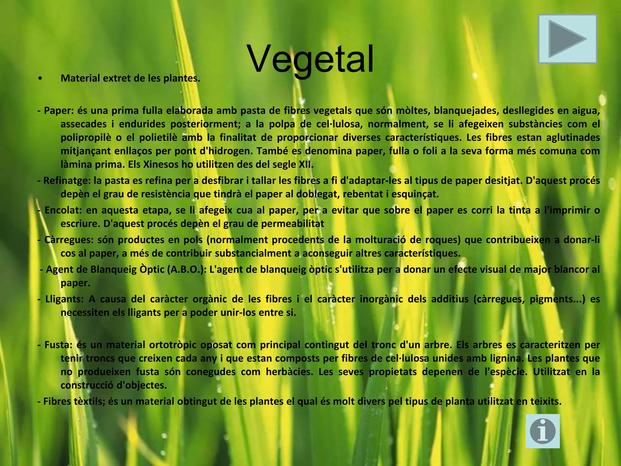 •    Material extret de les plantes.
                                                Vegetal
- Paper: és una prima fulla elaborada amb pasta de fibres vegetals que són mòltes, blanquejades, desllegides en aigua,
      assecades i endurides posteriorment; a la polpa de cel·lulosa, normalment, se li afegeixen substàncies com el
      polipropilè o el polietilè amb la finalitat de proporcionar diverses característiques. Les fibres estan aglutinades
      mitjançant enllaços per pont d'hidrogen. També es denomina paper, fulla o foli a la seva forma més comuna com
      làmina prima. Els Xinesos ho utilitzen des del segle XII.
- Refinatge: la pasta es refina per a desfibrar i tallar les fibres a fi d'adaptar-les al tipus de paper desitjat. D'aquest procés
      depèn el grau de resistència que tindrà el paper al doblegat, rebentat i esquinçat.
- Encolat: en aquesta etapa, se li afegeix cua al paper, per a evitar que sobre el paper es corri la tinta a l'imprimir o
      escriure. D'aquest procés depèn el grau de permeabilitat
- Càrregues: són productes en pols (normalment procedents de la molturació de roques) que contribueixen a donar-li
      cos al paper, a més de contribuir substancialment a aconseguir altres característiques.
 - Agent de Blanqueig Òptic (A.B.O.): L'agent de blanqueig òptic s'utilitza per a donar un efecte visual de major blancor al
      paper.
- Lligants: A causa del caràcter orgànic de les fibres i el caràcter inorgànic dels additius (càrregues, pigments...) es
      necessiten els lligants per a poder unir-los entre si.

- Fusta: és un material ortotròpic oposat com principal contingut del tronc d'un arbre. Els arbres es caracteritzen per
      tenir troncs que creixen cada any i que estan composts per fibres de cel·lulosa unides amb lignina. Les plantes que
      no produeixen fusta són conegudes com herbàcies. Les seves propietats depenen de l'espècie. Utilitzat en la
      construcció d'objectes.
- Fibres tèxtils; és un material obtingut de les plantes el qual és molt divers pel tipus de planta utilitzat en teixits.
 