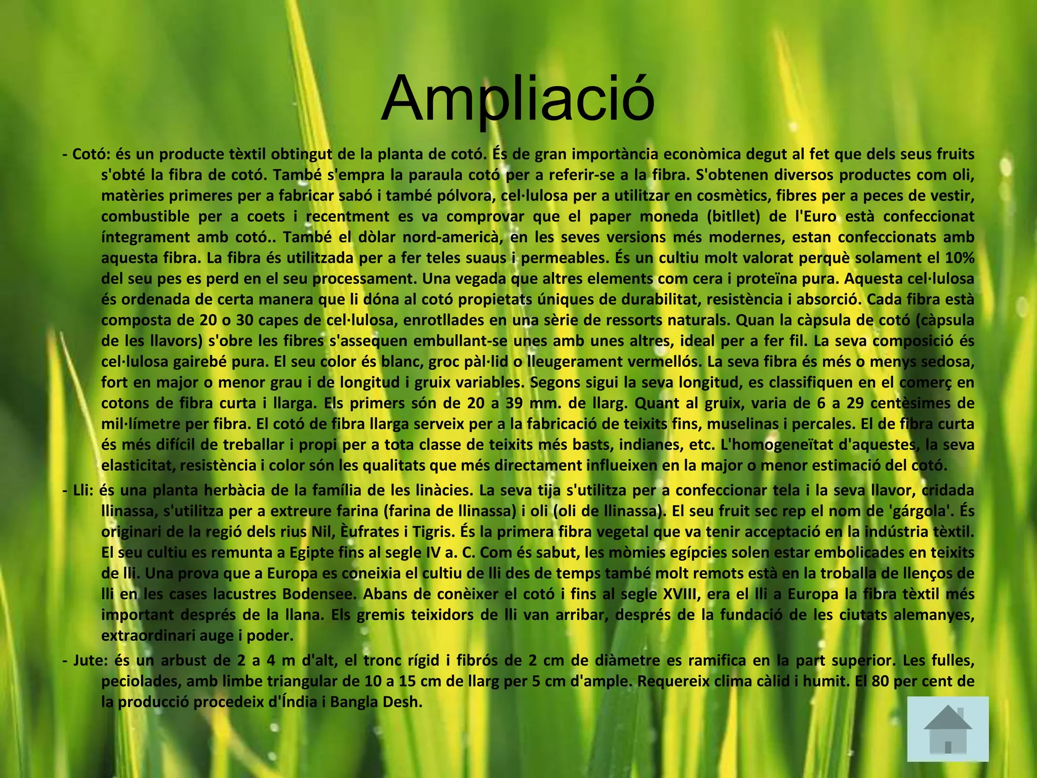 Ampliació
- Cotó: és un producte tèxtil obtingut de la planta de cotó. És de gran importància econòmica degut al fet que dels seus fruits
       s'obté la fibra de cotó. També s'empra la paraula cotó per a referir-se a la fibra. S'obtenen diversos productes com oli,
       matèries primeres per a fabricar sabó i també pólvora, cel·lulosa per a utilitzar en cosmètics, fibres per a peces de vestir,
       combustible per a coets i recentment es va comprovar que el paper moneda (bitllet) de l'Euro està confeccionat
       íntegrament amb cotó.. També el dòlar nord-americà, en les seves versions més modernes, estan confeccionats amb
       aquesta fibra. La fibra és utilitzada per a fer teles suaus i permeables. És un cultiu molt valorat perquè solament el 10%
       del seu pes es perd en el seu processament. Una vegada que altres elements com cera i proteïna pura. Aquesta cel·lulosa
       és ordenada de certa manera que li dóna al cotó propietats úniques de durabilitat, resistència i absorció. Cada fibra està
       composta de 20 o 30 capes de cel·lulosa, enrotllades en una sèrie de ressorts naturals. Quan la càpsula de cotó (càpsula
       de les llavors) s'obre les fibres s'assequen embullant-se unes amb unes altres, ideal per a fer fil. La seva composició és
       cel·lulosa gairebé pura. El seu color és blanc, groc pàl·lid o lleugerament vermellós. La seva fibra és més o menys sedosa,
       fort en major o menor grau i de longitud i gruix variables. Segons sigui la seva longitud, es classifiquen en el comerç en
       cotons de fibra curta i llarga. Els primers són de 20 a 39 mm. de llarg. Quant al gruix, varia de 6 a 29 centèsimes de
       mil·límetre per fibra. El cotó de fibra llarga serveix per a la fabricació de teixits fins, muselinas i percales. El de fibra curta
       és més difícil de treballar i propi per a tota classe de teixits més basts, indianes, etc. L'homogeneïtat d'aquestes, la seva
       elasticitat, resistència i color són les qualitats que més directament influeixen en la major o menor estimació del cotó.
- Lli: és una planta herbàcia de la família de les linàcies. La seva tija s'utilitza per a confeccionar tela i la seva llavor, cridada
       llinassa, s'utilitza per a extreure farina (farina de llinassa) i oli (oli de llinassa). El seu fruit sec rep el nom de 'gárgola'. És
       originari de la regió dels rius Nil, Èufrates i Tigris. És la primera fibra vegetal que va tenir acceptació en la indústria tèxtil.
       El seu cultiu es remunta a Egipte fins al segle IV a. C. Com és sabut, les mòmies egípcies solen estar embolicades en teixits
       de lli. Una prova que a Europa es coneixia el cultiu de lli des de temps també molt remots està en la troballa de llenços de
       lli en les cases lacustres Bodensee. Abans de conèixer el cotó i fins al segle XVIII, era el lli a Europa la fibra tèxtil més
       important després de la llana. Els gremis teixidors de lli van arribar, després de la fundació de les ciutats alemanyes,
       extraordinari auge i poder.
- Jute: és un arbust de 2 a 4 m d'alt, el tronc rígid i fibrós de 2 cm de diàmetre es ramifica en la part superior. Les fulles,
       peciolades, amb limbe triangular de 10 a 15 cm de llarg per 5 cm d'ample. Requereix clima càlid i humit. El 80 per cent de
       la producció procedeix d'Índia i Bangla Desh.
 