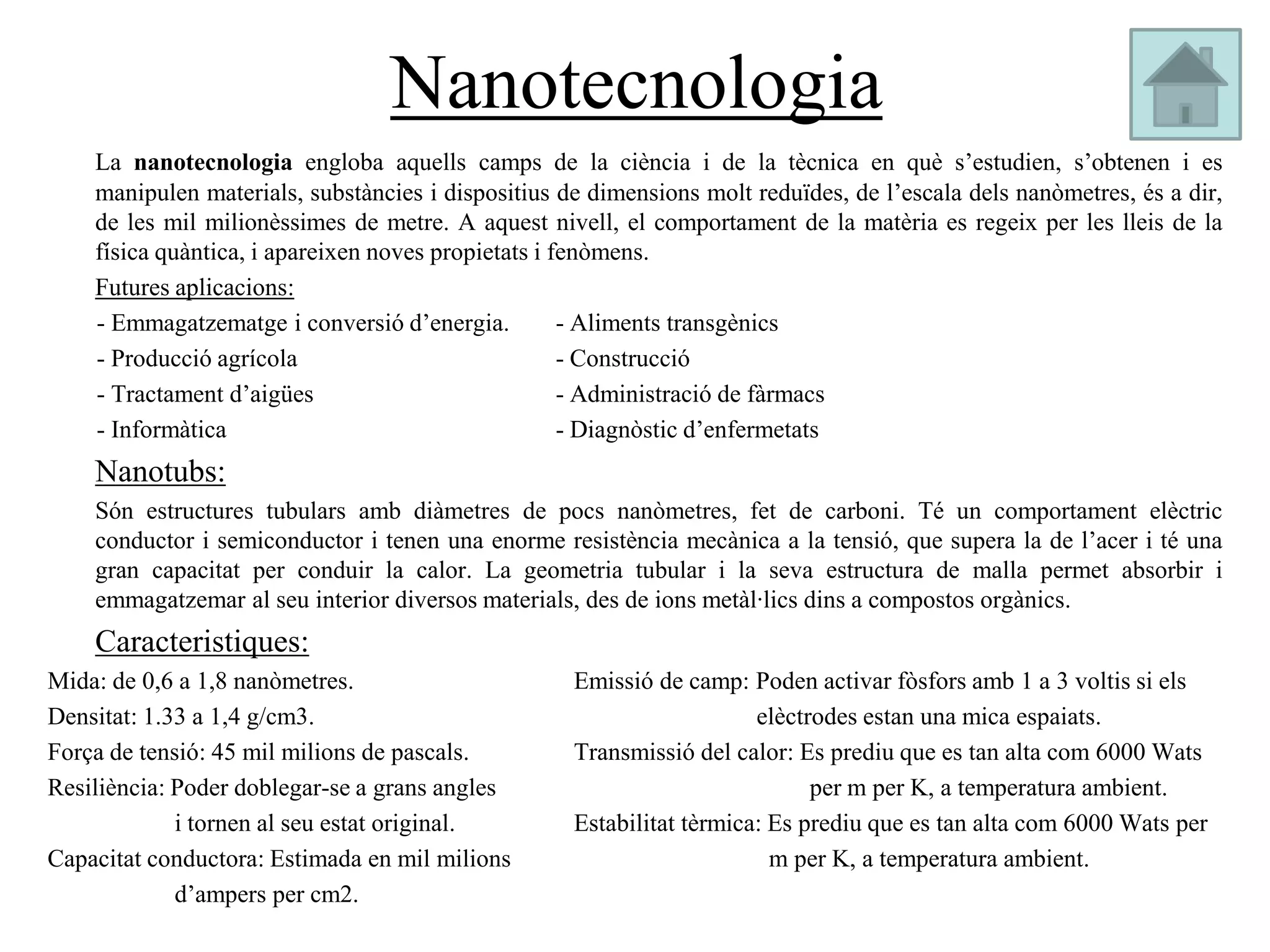Nanotecnologia
    La nanotecnologia engloba aquells camps de la ciència i de la tècnica en què s’estudien, s’obtenen i es
    manipulen materials, substàncies i dispositius de dimensions molt reduïdes, de l’escala dels nanòmetres, és a dir,
    de les mil milionèssimes de metre. A aquest nivell, el comportament de la matèria es regeix per les lleis de la
    física quàntica, i apareixen noves propietats i fenòmens.
    Futures aplicacions:
    - Emmagatzematge i conversió d’energia.          - Aliments transgènics
    - Producció agrícola                             - Construcció
    - Tractament d’aigües                            - Administració de fàrmacs
    - Informàtica                                    - Diagnòstic d’enfermetats
    Nanotubs:
    Són estructures tubulars amb diàmetres de pocs nanòmetres, fet de carboni. Té un comportament elèctric
    conductor i semiconductor i tenen una enorme resistència mecànica a la tensió, que supera la de l’acer i té una
    gran capacitat per conduir la calor. La geometria tubular i la seva estructura de malla permet absorbir i
    emmagatzemar al seu interior diversos materials, des de ions metàl·lics dins a compostos orgànics.
    Caracteristiques:
Mida: de 0,6 a 1,8 nanòmetres.                      Emissió de camp: Poden activar fòsfors amb 1 a 3 voltis si els
Densitat: 1.33 a 1,4 g/cm3.                                            elèctrodes estan una mica espaiats.
Força de tensió: 45 mil milions de pascals.         Transmissió del calor: Es prediu que es tan alta com 6000 Wats
Resiliència: Poder doblegar-se a grans angles                                per m per K, a temperatura ambient.
             i tornen al seu estat original.        Estabilitat tèrmica: Es prediu que es tan alta com 6000 Wats per
Capacitat conductora: Estimada en mil milions                            m per K, a temperatura ambient.
             d’ampers per cm2.
 