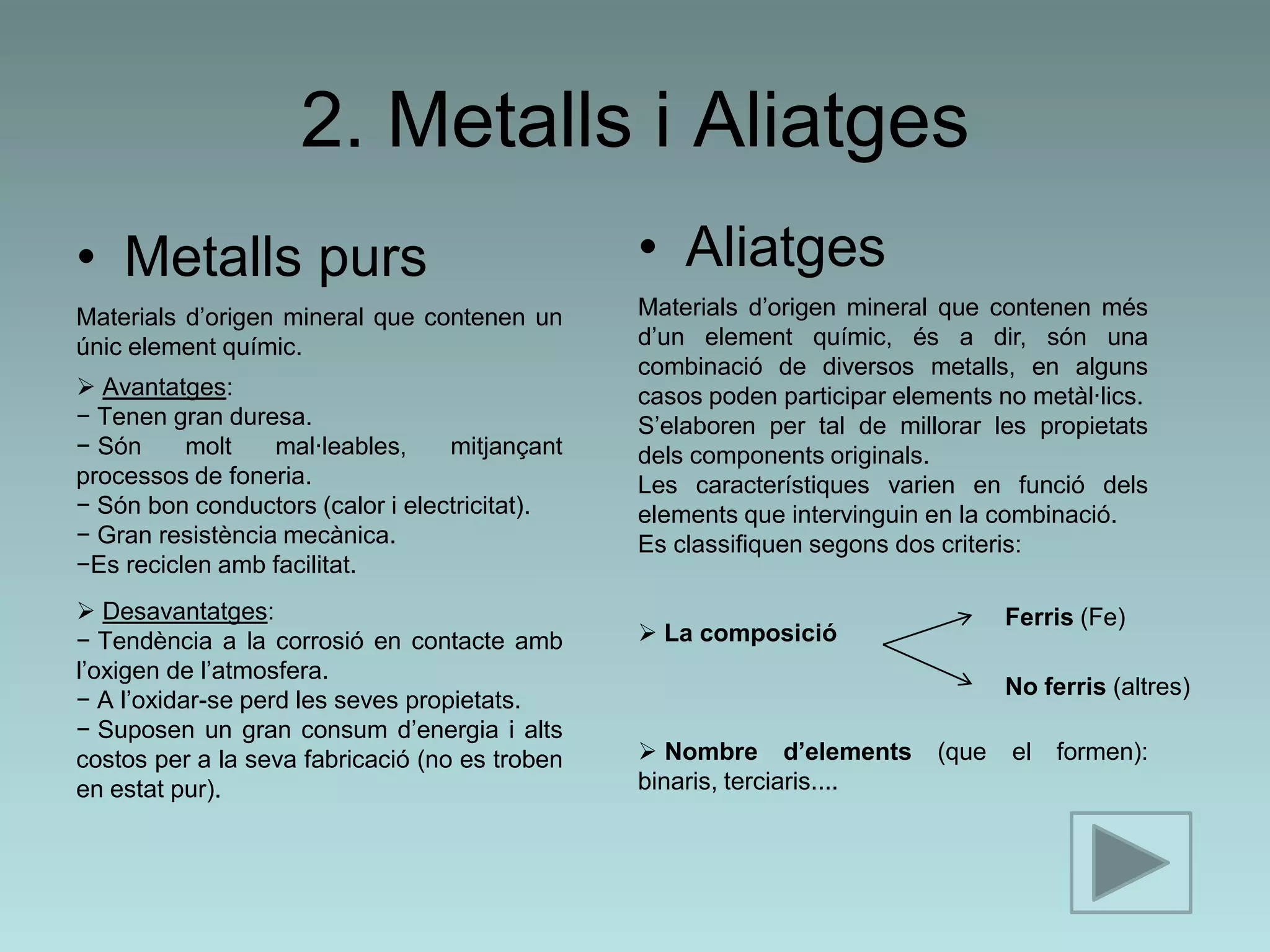 2. Metalls i Aliatges
• Metalls purs                                  • Aliatges
Materials d’origen mineral que contenen un      Materials d’origen mineral que contenen més
únic element químic.                            d’un element químic, és a dir, són una
                                                combinació de diversos metalls, en alguns
 Avantatges:                                   casos poden participar elements no metàl·lics.
− Tenen gran duresa.                            S’elaboren per tal de millorar les propietats
− Són     molt    mal·leables,    mitjançant    dels components originals.
processos de foneria.                           Les característiques varien en funció dels
− Són bon conductors (calor i electricitat).    elements que intervinguin en la combinació.
− Gran resistència mecànica.                    Es classifiquen segons dos criteris:
−Es reciclen amb facilitat.
 Desavantatges:                                                                 Ferris (Fe)
− Tendència a la corrosió en contacte amb        La composició
l’oxigen de l’atmosfera.
                                                                                 No ferris (altres)
− A l’oxidar-se perd les seves propietats.
− Suposen un gran consum d’energia i alts
costos per a la seva fabricació (no es troben    Nombre d’elements       (que   el   formen):
en estat pur).                                  binaris, terciaris....
 