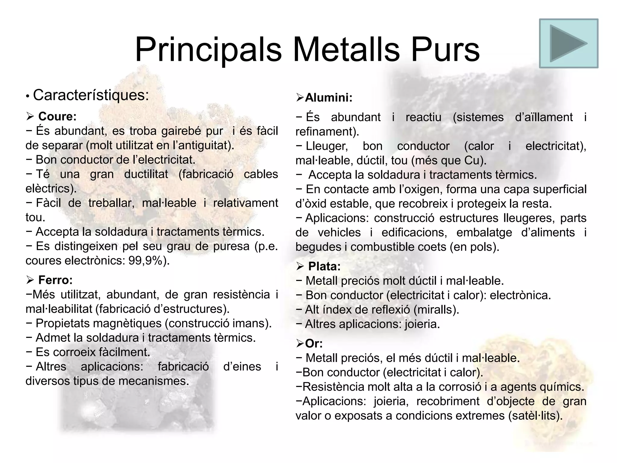 Principals Metalls Purs
• Característiques:                               Alumini:
 Coure:                                          − És abundant i reactiu (sistemes d’aïllament i
− És abundant, es troba gairebé pur i és fàcil    refinament).
de separar (molt utilitzat en l’antiguitat).      − Lleuger, bon conductor (calor i electricitat),
− Bon conductor de l’electricitat.                mal·leable, dúctil, tou (més que Cu).
− Té una gran ductilitat (fabricació cables       − Accepta la soldadura i tractaments tèrmics.
elèctrics).                                       − En contacte amb l’oxigen, forma una capa superficial
− Fàcil de treballar, mal·leable i relativament   d’òxid estable, que recobreix i protegeix la resta.
tou.                                              − Aplicacions: construcció estructures lleugeres, parts
− Accepta la soldadura i tractaments tèrmics.     de vehicles i edificacions, embalatge d’aliments i
− Es distingeixen pel seu grau de puresa (p.e.    begudes i combustible coets (en pols).
coures electrònics: 99,9%).                        Plata:
 Ferro:                                          − Metall preciós molt dúctil i mal·leable.
−Més utilitzat, abundant, de gran resistència i   − Bon conductor (electricitat i calor): electrònica.
mal·leabilitat (fabricació d’estructures).        − Alt índex de reflexió (miralls).
− Propietats magnètiques (construcció imans).     − Altres aplicacions: joieria.
− Admet la soldadura i tractaments tèrmics.       Or:
− Es corroeix fàcilment.                          − Metall preciós, el més dúctil i mal·leable.
− Altres aplicacions: fabricació d’eines i        −Bon conductor (electricitat i calor).
diversos tipus de mecanismes.                     −Resistència molt alta a la corrosió i a agents químics.
                                                  −Aplicacions: joieria, recobriment d’objecte de gran
                                                  valor o exposats a condicions extremes (satèl·lits).
 
