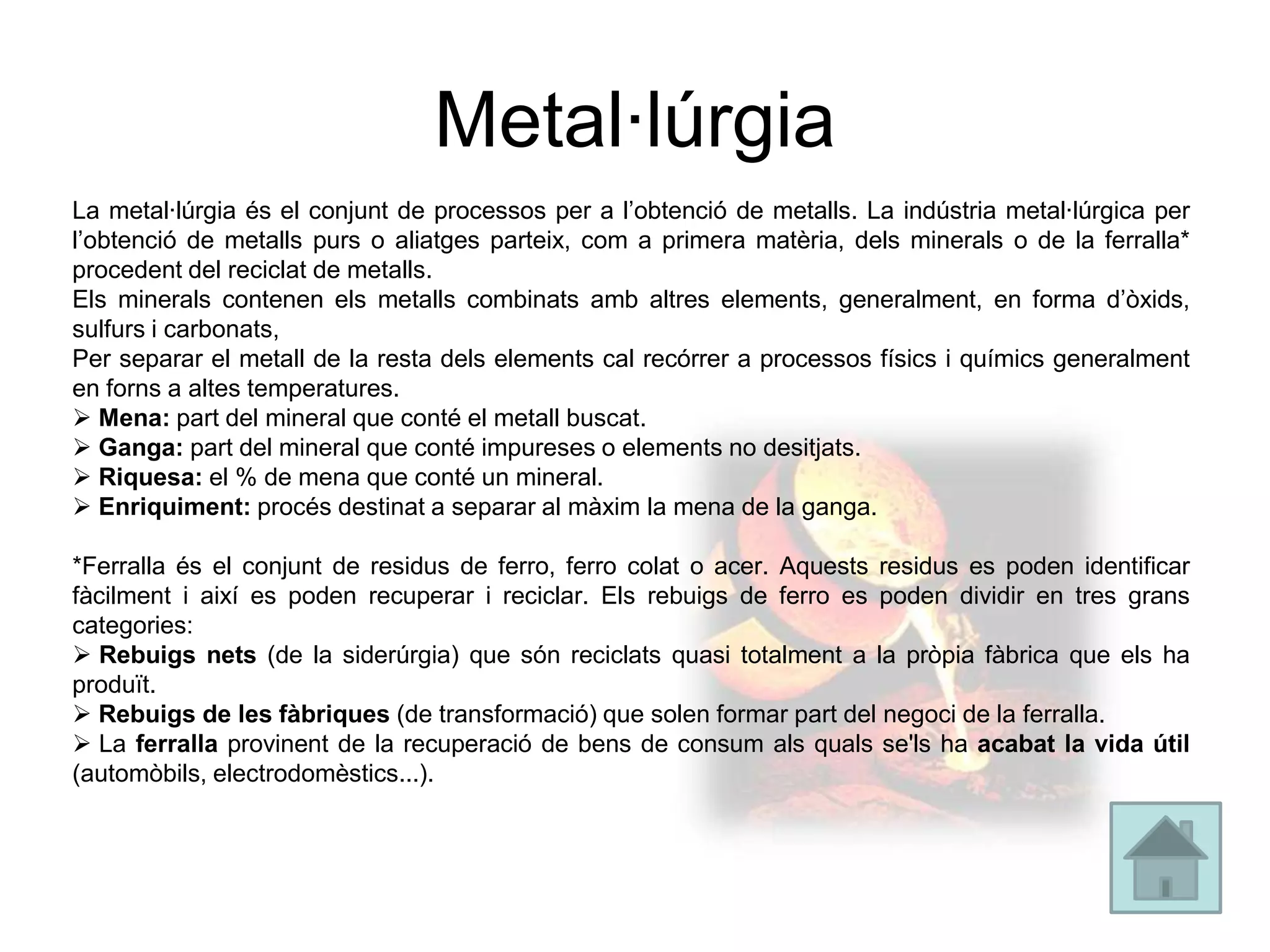 Metal·lúrgia
La metal·lúrgia és el conjunt de processos per a l’obtenció de metalls. La indústria metal·lúrgica per
l’obtenció de metalls purs o aliatges parteix, com a primera matèria, dels minerals o de la ferralla*
procedent del reciclat de metalls.
Els minerals contenen els metalls combinats amb altres elements, generalment, en forma d’òxids,
sulfurs i carbonats,
Per separar el metall de la resta dels elements cal recórrer a processos físics i químics generalment
en forns a altes temperatures.
 Mena: part del mineral que conté el metall buscat.
 Ganga: part del mineral que conté impureses o elements no desitjats.
 Riquesa: el % de mena que conté un mineral.
 Enriquiment: procés destinat a separar al màxim la mena de la ganga.

*Ferralla és el conjunt de residus de ferro, ferro colat o acer. Aquests residus es poden identificar
fàcilment i així es poden recuperar i reciclar. Els rebuigs de ferro es poden dividir en tres grans
categories:
 Rebuigs nets (de la siderúrgia) que són reciclats quasi totalment a la pròpia fàbrica que els ha
produït.
 Rebuigs de les fàbriques (de transformació) que solen formar part del negoci de la ferralla.
 La ferralla provinent de la recuperació de bens de consum als quals se'ls ha acabat la vida útil
(automòbils, electrodomèstics...).
 