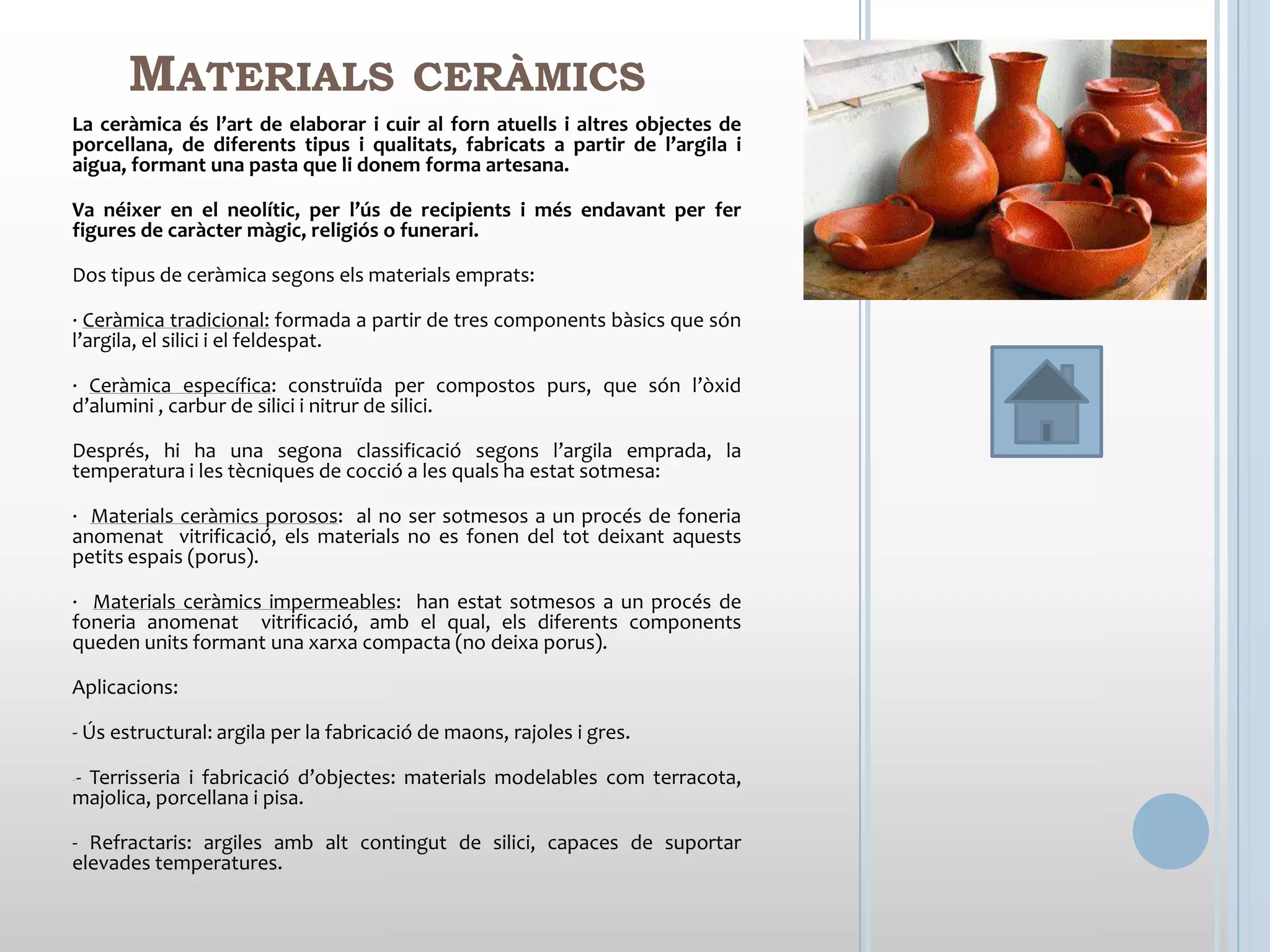MATERIALS                          CERÀMICS
La ceràmica és l’art de elaborar i cuir al forn atuells i altres objectes de
porcellana, de diferents tipus i qualitats, fabricats a partir de l’argila i
aigua, formant una pasta que li donem forma artesana.

Va néixer en el neolític, per l’ús de recipients i més endavant per fer
figures de caràcter màgic, religiós o funerari.

Dos tipus de ceràmica segons els materials emprats:

· Ceràmica tradicional: formada a partir de tres components bàsics que són
l’argila, el silici i el feldespat.

· Ceràmica específica: construïda per compostos purs, que són l’òxid
d’alumini , carbur de silici i nitrur de silici.

Després, hi ha una segona classificació segons l’argila emprada, la
temperatura i les tècniques de cocció a les quals ha estat sotmesa:

· Materials ceràmics porosos: al no ser sotmesos a un procés de foneria
anomenat vitrificació, els materials no es fonen del tot deixant aquests
petits espais (porus).

· Materials ceràmics impermeables: han estat sotmesos a un procés de
foneria anomenat vitrificació, amb el qual, els diferents components
queden units formant una xarxa compacta (no deixa porus).

Aplicacions:

- Ús estructural: argila per la fabricació de maons, rajoles i gres.

--
 Terrisseria i fabricació d’objectes: materials modelables com terracota,
majolica, porcellana i pisa.

- Refractaris: argiles amb alt contingut de silici, capaces de suportar
elevades temperatures.
 