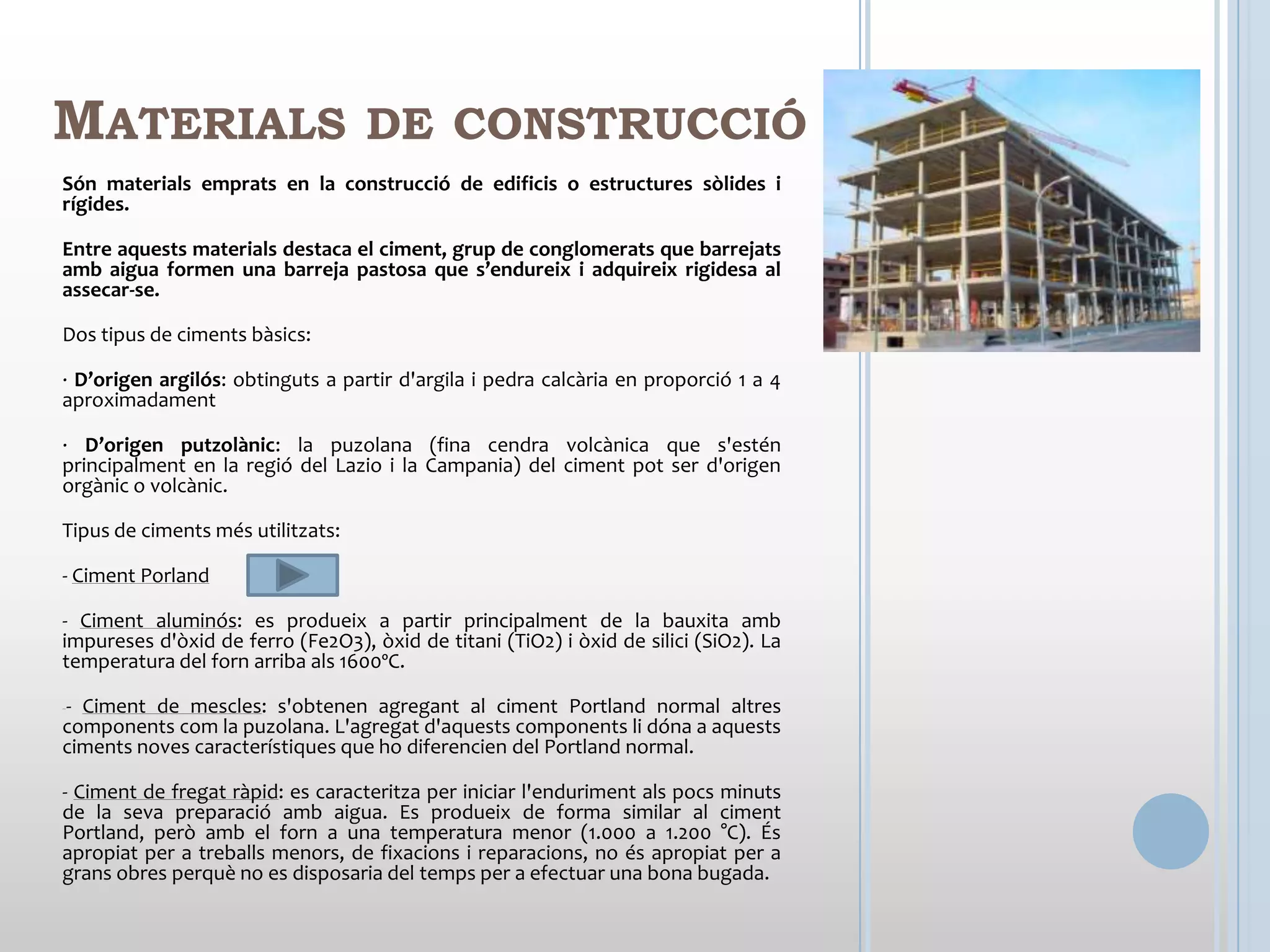MATERIALS                          DE CONSTRUCCIÓ
Són materials emprats en la construcció de edificis o estructures sòlides i
rígides.

Entre aquests materials destaca el ciment, grup de conglomerats que barrejats
amb aigua formen una barreja pastosa que s’endureix i adquireix rigidesa al
assecar-se.

Dos tipus de ciments bàsics:

· D’origen argilós: obtinguts a partir d'argila i pedra calcària en proporció 1 a 4
aproximadament

· D’origen putzolànic: la puzolana (fina cendra volcànica que s'estén
principalment en la regió del Lazio i la Campania) del ciment pot ser d'origen
orgànic o volcànic.

Tipus de ciments més utilitzats:

- Ciment Porland

- Ciment aluminós: es produeix a partir principalment de la bauxita amb
impureses d'òxid de ferro (Fe2O3), òxid de titani (TiO2) i òxid de silici (SiO2). La
temperatura del forn arriba als 1600ºC.

--Ciment de mescles: s'obtenen agregant al ciment Portland normal altres
components com la puzolana. L'agregat d'aquests components li dóna a aquests
ciments noves característiques que ho diferencien del Portland normal.

- Ciment de fregat ràpid: es caracteritza per iniciar l'enduriment als pocs minuts
de la seva preparació amb aigua. Es produeix de forma similar al ciment
Portland, però amb el forn a una temperatura menor (1.000 a 1.200 °C). És
apropiat per a treballs menors, de fixacions i reparacions, no és apropiat per a
grans obres perquè no es disposaria del temps per a efectuar una bona bugada.
 