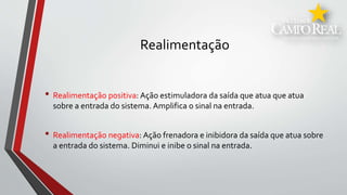 Realimentação
• Realimentação positiva: Ação estimuladora da saída que atua que atua
sobre a entrada do sistema. Amplifica o sinal na entrada.
• Realimentação negativa: Ação frenadora e inibidora da saída que atua sobre
a entrada do sistema. Diminui e inibe o sinal na entrada.
 