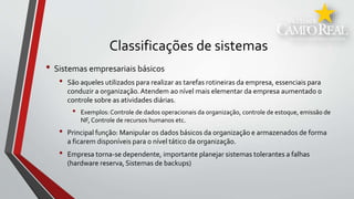 Classificações de sistemas
• Sistemas empresariais básicos
• São aqueles utilizados para realizar as tarefas rotineiras da empresa, essenciais para
conduzir a organização.Atendem ao nível mais elementar da empresa aumentado o
controle sobre as atividades diárias.
• Exemplos:Controle de dados operacionais da organização, controle de estoque, emissão de
NF, Controle de recursos humanos etc.
• Principal função: Manipular os dados básicos da organização e armazenados de forma
a ficarem disponíveis para o nível tático da organização.
• Empresa torna-se dependente, importante planejar sistemas tolerantes a falhas
(hardware reserva, Sistemas de backups)
 