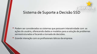 Sistema de Suporte a Decisão SSD
• Podem ser considerados os sistemas que possuem interatividade com as
ações do usuário, oferecendo dados e modelos para a solução de problemas
semiestruturados e focando a tomada de decisões.
• Grande interação com os profissionais táticos da empresa.
 