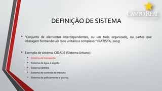 DEFINIÇÃO DE SISTEMA
• “Conjunto de elementos interdependentes, ou um todo organizado, ou partes que
interagem formando um todo unitário e complexo.” (BATISTA, 2005)
• Exemplo de sistema: CIDADE (Sistema Urbano)
• Sistema de transporte
• Sistema de água e esgoto
• Sistema Elétrico
• Sistema de controle de transito
• Sistema de policiamento e outros.
 