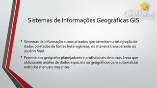 Sistemas de Informações Geográficas GIS
• Sistemas de informação automatizados que permitem a integração de
dados coletados de fontes heterogêneas, de maneira transparente ao
usuário final.
• Permite aos geógrafos planejadores e profissionais de outras áreas que
utilizassem análise de dados espaciais ou geográficos para automatizar
métodos manuais maçantes.
 