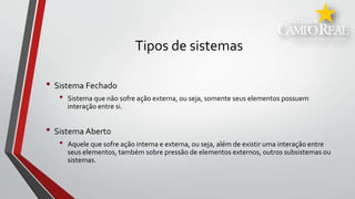 Tipos de sistemas
• Sistema Fechado
• Sistema que não sofre ação externa, ou seja, somente seus elementos possuem
interação entre si.
• Sistema Aberto
• Aquele que sofre ação interna e externa, ou seja, além de existir uma interação entre
seus elementos, também sobre pressão de elementos externos, outros subsistemas ou
sistemas.
 