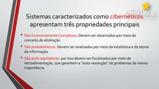 Sistemas caracterizados como cibernéticos
apresentam três propriedades principais
• São Excessivamente Complexos: Devem ser observados por meio do
conceito de abstração
• São probabilísticos: Devem ser analisados por meio da estatística e da teoria
da informação
• São auto reguladores: por isso devem ser focalizados por meio de
retroalimentação, que garantem a “auto resolução” de problemas de menor
importância.
 