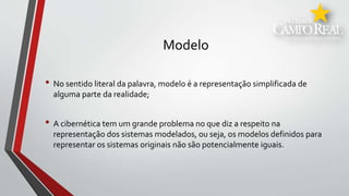 Modelo
• No sentido literal da palavra, modelo é a representação simplificada de
alguma parte da realidade;
• A cibernética tem um grande problema no que diz a respeito na
representação dos sistemas modelados, ou seja, os modelos definidos para
representar os sistemas originais não são potencialmente iguais.
 
