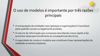 O uso de modelos é importante por três razões
principais
• A manipulação de entidades reais (pessoas e organizações) é inaceitável
pelos padrões sociais ou legalmente proibida;
• O volume de informação que a empresa esta lidando cresce rápido e faz
aumentar desproporcionalmente as consequências dos erros;
• A capacidade de construir modelos que constituem boas representações da
realidade aumentou bastante.
 