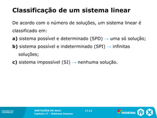 ANOTAÇÕES EM AULA
Capítulo 1 – Conjuntos
1.5CONEXÕES COM
A MATEMÁTICA
CONEXÕES COM
A MATEMÁTICA
ANOTAÇÕES EM AULA
Capítulo 17 – Sistemas lineares
De acordo com o número de soluções, um sistema linear é
classificado em:
a) sistema possível e determinado (SPD) → uma só solução;
b) sistema possível e indeterminado (SPI) → infinitas
soluções;
c) sistema impossível (SI) → nenhuma solução.
17.12
Classificação de um sistema linear
 