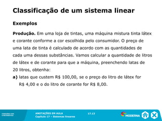ANOTAÇÕES EM AULA
Capítulo 1 – Conjuntos
1.5CONEXÕES COM
A MATEMÁTICA
CONEXÕES COM
A MATEMÁTICA
ANOTAÇÕES EM AULA
Capítulo 17 – Sistemas lineares
Exemplos
Produção. Em uma loja de tintas, uma máquina mistura tinta látex
e corante conforme a cor escolhida pelo consumidor. O preço de
uma lata de tinta é calculado de acordo com as quantidades de
cada uma dessas substâncias. Vamos calcular a quantidade de litros
de látex e de corante para que a máquina, preenchendo latas de
20 litros, obtenha:
a) latas que custem R$ 100,00, se o preço do litro de látex for
R$ 4,00 e o do litro de corante for R$ 8,00.
17.13
Classificação de um sistema linear
 