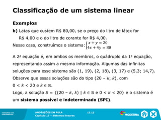 ANOTAÇÕES EM AULA
Capítulo 1 – Conjuntos
1.5CONEXÕES COM
A MATEMÁTICA
CONEXÕES COM
A MATEMÁTICA
ANOTAÇÕES EM AULA
Capítulo 17 – Sistemas lineares
Exemplos
b) Latas que custem R$ 80,00, se o preço do litro de látex for
R$ 4,00 e o do litro de corante for R$ 4,00.
Nesse caso, construímos o sistema:
A 2a equação é, em ambos os membros, o quádruplo da 1a equação,
representando assim a mesma informação. Algumas das infinitas
soluções para esse sistema são (1, 19), (2, 18), (3, 17) e (5,3; 14,7).
Observe que essas soluções são do tipo (20 – k, k), com
0 < k < 20 e k ∈ ℝ.
Logo, a solução S = {(20 – k, k) | k ∈ ℝ e 0 < k < 20} e o sistema é
um sistema possível e indeterminado (SPI).
17.13
Classificação de um sistema linear
 