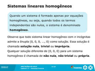 ANOTAÇÕES EM AULA
Capítulo 1 – Conjuntos
1.5CONEXÕES COM
A MATEMÁTICA
CONEXÕES COM
A MATEMÁTICA
ANOTAÇÕES EM AULA
Capítulo 17 – Sistemas lineares
Quando um sistema é formado apenas por equações
homogêneas, ou seja, quando todos os termos
independentes são nulos, o sistema é denominado
homogêneo.
Sistemas lineares homogêneos
Observe que todo sistema linear homogêneo com n incógnitas
admite a ênupla (0, 0, 0, ..., 0) como solução. Essa solução é
chamada solução nula, trivial ou imprópria.
Qualquer solução diferente de (0, 0, 0) para um sistema
homogêneo é chamada de não nula, não trivial ou própria.
17.15
 
