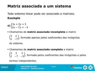 ANOTAÇÕES EM AULA
Capítulo 1 – Conjuntos
1.5CONEXÕES COM
A MATEMÁTICA
CONEXÕES COM
A MATEMÁTICA
ANOTAÇÕES EM AULA
Capítulo 17 – Sistemas lineares
Matriz associada a um sistema
Exemplo
a)
▪ Chamamos de matriz associada incompleta a matriz
, formada apenas pelos coeficientes das incógnitas
do sistema.
▪ Chamamos de matriz associada completa a matriz
, formada pelos coeficientes das incógnitas e pelos
termos independentes.
17.17
Todo sistema linear pode ser associado a matrizes.
 