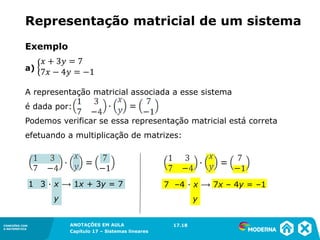 ANOTAÇÕES EM AULA
Capítulo 1 – Conjuntos
1.5CONEXÕES COM
A MATEMÁTICA
CONEXÕES COM
A MATEMÁTICA
ANOTAÇÕES EM AULA
Capítulo 17 – Sistemas lineares
Representação matricial de um sistema
17.18
Exemplo
a)
A representação matricial associada a esse sistema
é dada por:
Podemos verificar se essa representação matricial está correta
efetuando a multiplicação de matrizes:
7 –4 ∙ x ⟶ 7x – 4y = –1
y
1 3 ∙ x ⟶ 1x + 3y = 7
y
 