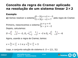 ANOTAÇÕES EM AULA
Capítulo 1 – Conjuntos
1.5CONEXÕES COM
A MATEMÁTICA
CONEXÕES COM
A MATEMÁTICA
ANOTAÇÕES EM AULA
Capítulo 17 – Sistemas lineares
Exemplo
a) Vamos resolver o sistema pela regra de Cramer.
Primeiro, reescrevemos o sistema:
Depois, calculamos:
D = = –2, Dx = = –2 e Dy = = –6
Agora, usando a regra de Cramer, temos:
x = = 1 e y = = 3
Logo, o conjunto solução do sistema é: S = {(1, 3)}
17.22
Conceito da regra de Cramer aplicado
na resolução de um sistema linear 2×2
 