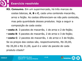 ANOTAÇÕES EM AULA
Capítulo 1 – Conjuntos
1.5CONEXÕES COM
A MATEMÁTICA
CONEXÕES COM
A MATEMÁTICA
ANOTAÇÕES EM AULA
Capítulo 17 – Sistemas lineares
Exercício resolvido
R5. Consumo. Em um supermercado, há três marcas de
cestas básicas, A, B e C, cada uma contendo macarrão,
arroz e feijão. As cestas diferenciam-se não pelo conteúdo,
mas pela quantidade desses produtos. Veja a seguir a
composição de cada cesta:
▪ cesta A: 3 pacotes de macarrão, 1 de arroz e 2 de feijão;
▪ cesta B: 5 pacotes de macarrão, 2 de arroz e 3 de feijão;
▪ cesta C: 2 pacotes de macarrão, 1 de arroz e 3 de feijão.
Se os preços das cestas são, respectivamente, R$ 20,00,
R$ 35,00 e R$ 21,00, qual é o valor do pacote de cada
produto citado?
17.23
 