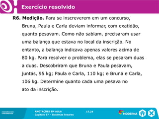 ANOTAÇÕES EM AULA
Capítulo 1 – Conjuntos
1.5CONEXÕES COM
A MATEMÁTICA
CONEXÕES COM
A MATEMÁTICA
ANOTAÇÕES EM AULA
Capítulo 17 – Sistemas lineares
Exercício resolvido
R6. Medição. Para se inscreverem em um concurso,
Bruna, Paula e Carla deviam informar, com exatidão,
quanto pesavam. Como não sabiam, precisaram usar
uma balança que estava no local da inscrição. No
entanto, a balança indicava apenas valores acima de
80 kg. Para resolver o problema, elas se pesaram duas
a duas. Descobriram que Bruna e Paula pesavam,
juntas, 95 kg; Paula e Carla, 110 kg; e Bruna e Carla,
106 kg. Determine quanto cada uma pesava no
ato da inscrição.
17.24
 