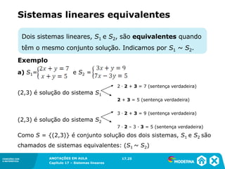 ANOTAÇÕES EM AULA
Capítulo 1 – Conjuntos
1.5CONEXÕES COM
A MATEMÁTICA
CONEXÕES COM
A MATEMÁTICA
ANOTAÇÕES EM AULA
Capítulo 17 – Sistemas lineares
Dois sistemas lineares, S1 e S2, são equivalentes quando
têm o mesmo conjunto solução. Indicamos por S1 ~ S2.
Sistemas lineares equivalentes
Exemplo
a) S1= e S2 =
2 ∙ 2 + 3 = 7 (sentença verdadeira)
(2,3) é solução do sistema S1
2 + 3 = 5 (sentença verdadeira)
3 ∙ 2 + 3 = 9 (sentença verdadeira)
(2,3) é solução do sistema S2
7 ∙ 2 – 3 ∙ 3 = 5 (sentença verdadeira)
Como S = {(2,3)} é conjunto solução dos dois sistemas, S1 e S2 são
chamados de sistemas equivalentes: (S1 ~ S2)
17.25
 