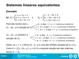 ANOTAÇÕES EM AULA
Capítulo 1 – Conjuntos
1.5CONEXÕES COM
A MATEMÁTICA
CONEXÕES COM
A MATEMÁTICA
ANOTAÇÕES EM AULA
Capítulo 17 – Sistemas lineares
Exemplo
b) S1= e S2 =
2 + (–2) + 2 ∙  = 2 (sentença verdadeira)
2 ∙ 2 + (–2) + 2 ∙  = 4 (sentença verdadeira)
3 ∙ 2 + 2 ∙ (–2) + 4 ∙  = 6 (sentença verdadeira)
2 – (–2) – 2 ∙  = 2 (sentença verdadeira)
2 ∙ 2 – 3 (–2) – 6 ∙  = 4 (sentença verdadeira)
2 + 2 ∙ (–2) + 4 ∙  = 2 (sentença verdadeira)
Assim, se  = 1, o terno (2, –2, 1) é uma das infinitas soluções de S1 e S2.
Como S = {(2, –2, ) |  ∈ ℝ} é o conjunto solução dos dois sistemas,
temos S1 ~ S2.
Para todo número real ,
(2, –2, ) é solução de S1
(2, –2, ) também é
solução de S2
17.25
Sistemas lineares equivalentes
 