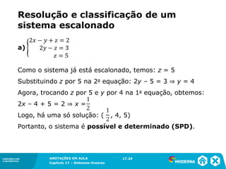 ANOTAÇÕES EM AULA
Capítulo 1 – Conjuntos
1.5CONEXÕES COM
A MATEMÁTICA
CONEXÕES COM
A MATEMÁTICA
ANOTAÇÕES EM AULA
Capítulo 17 – Sistemas lineares
a)
Como o sistema já está escalonado, temos: z = 5
Substituindo z por 5 na 2a equação: 2y – 5 = 3 ⇒ y = 4
Agora, trocando z por 5 e y por 4 na 1a equação, obtemos:
2x – 4 + 5 = 2 ⇒ x =
Logo, há uma só solução: ( , 4, 5)
Portanto, o sistema é possível e determinado (SPD).
17.29
Resolução e classificação de um
sistema escalonado
 