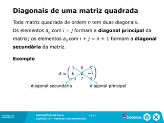 1.5CONEXÕES COM
A MATEMÁTICA
ANOTAÇÕES EM AULA
Capítulo 16 – Matrizes e determinantes
CONEXÕES COM
A MATEMÁTICA
ANOTAÇÕES EM AULA
Capítulo 16 – Matrizes e determinantes
Diagonais de uma matriz quadrada
Toda matriz quadrada de ordem n tem duas diagonais.
Os elementos aij com i = j formam a diagonal principal da
matriz; os elementos aij com i + j = n + 1 formam a diagonal
secundária da matriz.
A =
diagonal secundária diagonal principal
16.11
Exemplo
 