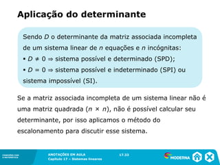 ANOTAÇÕES EM AULA
Capítulo 1 – Conjuntos
1.5CONEXÕES COM
A MATEMÁTICA
CONEXÕES COM
A MATEMÁTICA
ANOTAÇÕES EM AULA
Capítulo 17 – Sistemas lineares
Sendo D o determinante da matriz associada incompleta
de um sistema linear de n equações e n incógnitas:
▪ D ≠ 0 ⇒ sistema possível e determinado (SPD);
▪ D = 0 ⇒ sistema possível e indeterminado (SPI) ou
sistema impossível (SI).
Aplicação do determinante
Se a matriz associada incompleta de um sistema linear não é
uma matriz quadrada (n × n), não é possível calcular seu
determinante, por isso aplicamos o método do
escalonamento para discutir esse sistema.
17.33
 