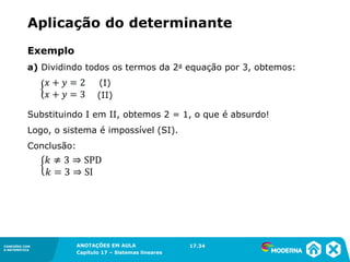 ANOTAÇÕES EM AULA
Capítulo 1 – Conjuntos
1.5CONEXÕES COM
A MATEMÁTICA
CONEXÕES COM
A MATEMÁTICA
ANOTAÇÕES EM AULA
Capítulo 17 – Sistemas lineares
Exemplo
a) Dividindo todos os termos da 2a equação por 3, obtemos:
Substituindo I em II, obtemos 2 = 1, o que é absurdo!
Logo, o sistema é impossível (SI).
Conclusão:
17.34
Aplicação do determinante
(I)
(II)
 