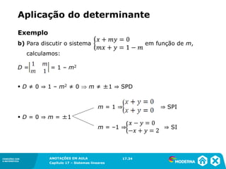ANOTAÇÕES EM AULA
Capítulo 1 – Conjuntos
1.5CONEXÕES COM
A MATEMÁTICA
CONEXÕES COM
A MATEMÁTICA
ANOTAÇÕES EM AULA
Capítulo 17 – Sistemas lineares
Exemplo
b) Para discutir o sistema em função de m,
calculamos:
D = = 1 – m2
▪ D ≠ 0 ⇒ 1 – m2 ≠ 0  m ≠ ±1 ⇒ SPD
m = 1 ⇒ ⇒ SPI
▪ D = 0 ⇒ m = ±1
m = –1 ⇒ ⇒ SI
17.34
Aplicação do determinante
 
