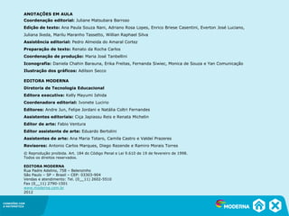 CONEXÕES COM
A MATEMÁTICA
ANOTAÇÕES EM AULA
Coordenação editorial: Juliane Matsubara Barroso
Edição de texto: Ana Paula Souza Nani, Adriano Rosa Lopes, Enrico Briese Casentini, Everton José Luciano,
Juliana Ikeda, Marilu Maranho Tassetto, Willian Raphael Silva
Assistência editorial: Pedro Almeida do Amaral Cortez
Preparação de texto: Renato da Rocha Carlos
Coordenação de produção: Maria José Tanbellini
Iconografia: Daniela Chahin Barauna, Erika Freitas, Fernanda Siwiec, Monica de Souza e Yan Comunicação
Ilustração dos gráficos: Adilson Secco
EDITORA MODERNA
Diretoria de Tecnologia Educacional
Editora executiva: Kelly Mayumi Ishida
Coordenadora editorial: Ivonete Lucirio
Editores: Andre Jun, Felipe Jordani e Natália Coltri Fernandes
Assistentes editoriais: Ciça Japiassu Reis e Renata Michelin
Editor de arte: Fabio Ventura
Editor assistente de arte: Eduardo Bertolini
Assistentes de arte: Ana Maria Totaro, Camila Castro e Valdeí Prazeres
Revisores: Antonio Carlos Marques, Diego Rezende e Ramiro Morais Torres
© Reprodução proibida. Art. 184 do Código Penal e Lei 9.610 de 19 de fevereiro de 1998.
Todos os direitos reservados.
EDITORA MODERNA
Rua Padre Adelino, 758 – Belenzinho
São Paulo – SP – Brasil – CEP: 03303-904
Vendas e atendimento: Tel. (0__11) 2602-5510
Fax (0__11) 2790-1501
www.moderna.com.br
2012
 