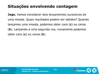CONEXÕES COM
A MATEMÁTICA
ANOTAÇÕES EM AULA
Capítulo 18 – Análise combinatória
CONEXÕES COM
A MATEMÁTICA
ANOTAÇÕES EM AULA
Capítulo 18 – Análise combinatória
Jogo. Vamos considerar dois lançamentos sucessivos de
uma moeda. Quais resultados podem ser obtidos? Quando
lançamos uma moeda, podemos obter cara (c) ou coroa
(k). Lançando-a uma segunda vez, novamente podemos
obter cara (c) ou coroa (k).
Situações envolvendo contagem
18.2
 